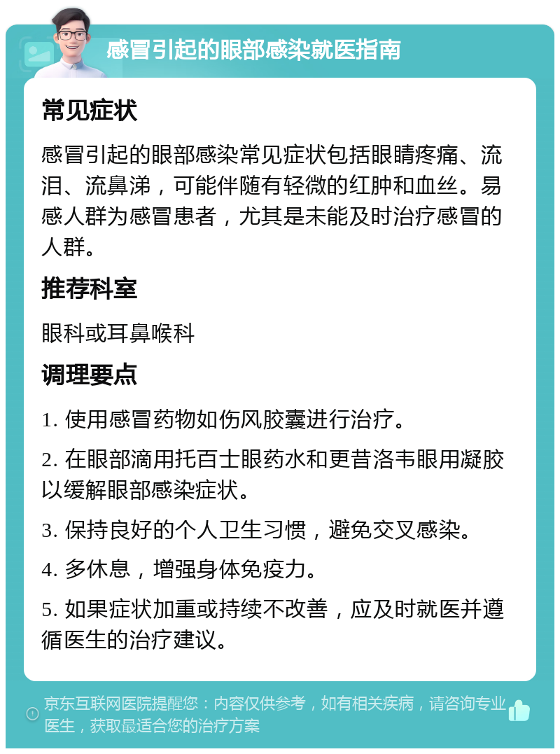 感冒引起的眼部感染就医指南 常见症状 感冒引起的眼部感染常见症状包括眼睛疼痛、流泪、流鼻涕，可能伴随有轻微的红肿和血丝。易感人群为感冒患者，尤其是未能及时治疗感冒的人群。 推荐科室 眼科或耳鼻喉科 调理要点 1. 使用感冒药物如伤风胶囊进行治疗。 2. 在眼部滴用托百士眼药水和更昔洛韦眼用凝胶以缓解眼部感染症状。 3. 保持良好的个人卫生习惯，避免交叉感染。 4. 多休息，增强身体免疫力。 5. 如果症状加重或持续不改善，应及时就医并遵循医生的治疗建议。