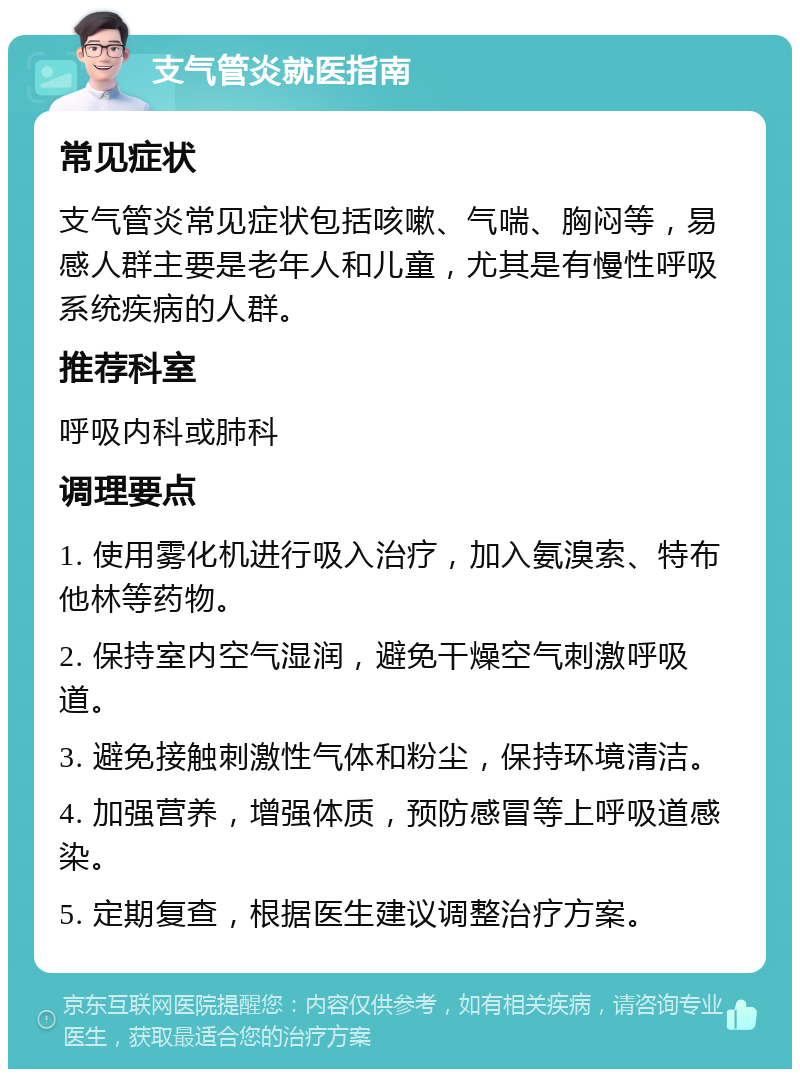 支气管炎就医指南 常见症状 支气管炎常见症状包括咳嗽、气喘、胸闷等，易感人群主要是老年人和儿童，尤其是有慢性呼吸系统疾病的人群。 推荐科室 呼吸内科或肺科 调理要点 1. 使用雾化机进行吸入治疗，加入氨溴索、特布他林等药物。 2. 保持室内空气湿润，避免干燥空气刺激呼吸道。 3. 避免接触刺激性气体和粉尘，保持环境清洁。 4. 加强营养，增强体质，预防感冒等上呼吸道感染。 5. 定期复查，根据医生建议调整治疗方案。