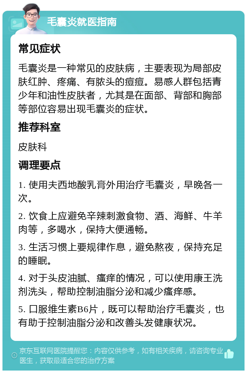 毛囊炎就医指南 常见症状 毛囊炎是一种常见的皮肤病，主要表现为局部皮肤红肿、疼痛、有脓头的痘痘。易感人群包括青少年和油性皮肤者，尤其是在面部、背部和胸部等部位容易出现毛囊炎的症状。 推荐科室 皮肤科 调理要点 1. 使用夫西地酸乳膏外用治疗毛囊炎，早晚各一次。 2. 饮食上应避免辛辣刺激食物、酒、海鲜、牛羊肉等，多喝水，保持大便通畅。 3. 生活习惯上要规律作息，避免熬夜，保持充足的睡眠。 4. 对于头皮油腻、瘙痒的情况，可以使用康王洗剂洗头，帮助控制油脂分泌和减少瘙痒感。 5. 口服维生素B6片，既可以帮助治疗毛囊炎，也有助于控制油脂分泌和改善头发健康状况。