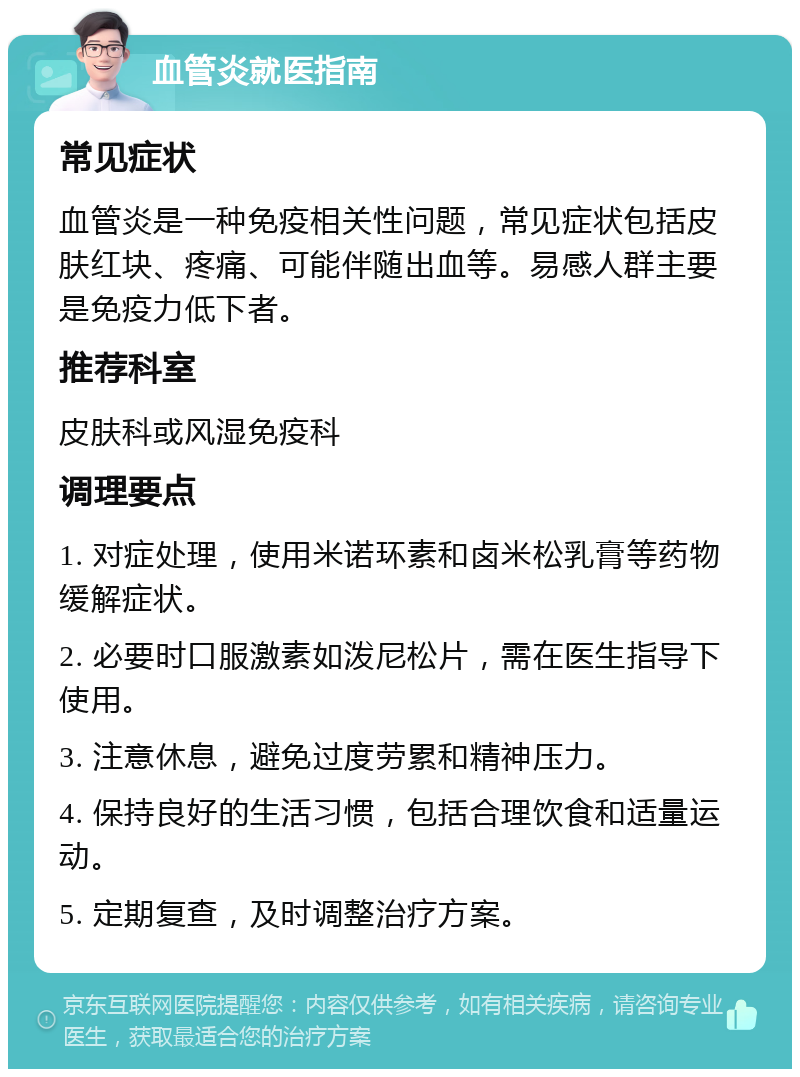 血管炎就医指南 常见症状 血管炎是一种免疫相关性问题，常见症状包括皮肤红块、疼痛、可能伴随出血等。易感人群主要是免疫力低下者。 推荐科室 皮肤科或风湿免疫科 调理要点 1. 对症处理，使用米诺环素和卤米松乳膏等药物缓解症状。 2. 必要时口服激素如泼尼松片，需在医生指导下使用。 3. 注意休息，避免过度劳累和精神压力。 4. 保持良好的生活习惯，包括合理饮食和适量运动。 5. 定期复查，及时调整治疗方案。