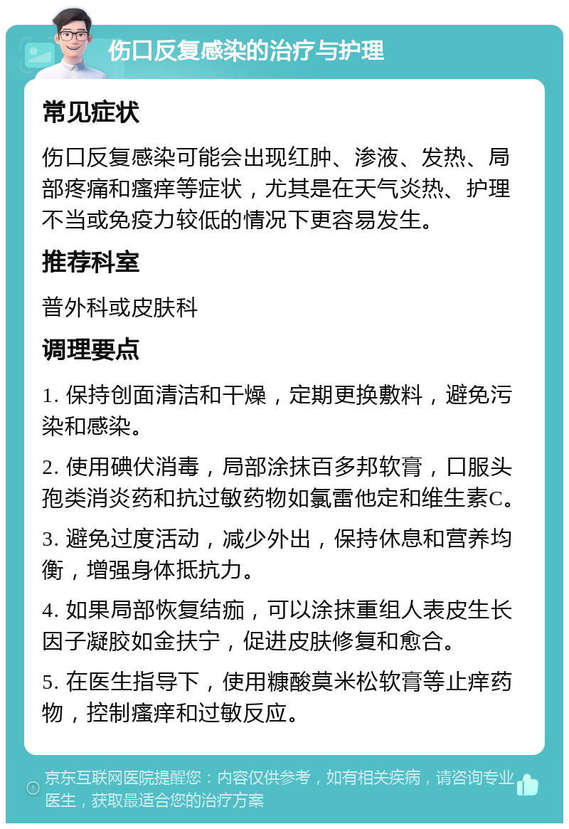 伤口反复感染的治疗与护理 常见症状 伤口反复感染可能会出现红肿、渗液、发热、局部疼痛和瘙痒等症状，尤其是在天气炎热、护理不当或免疫力较低的情况下更容易发生。 推荐科室 普外科或皮肤科 调理要点 1. 保持创面清洁和干燥，定期更换敷料，避免污染和感染。 2. 使用碘伏消毒，局部涂抹百多邦软膏，口服头孢类消炎药和抗过敏药物如氯雷他定和维生素C。 3. 避免过度活动，减少外出，保持休息和营养均衡，增强身体抵抗力。 4. 如果局部恢复结痂，可以涂抹重组人表皮生长因子凝胶如金扶宁，促进皮肤修复和愈合。 5. 在医生指导下，使用糠酸莫米松软膏等止痒药物，控制瘙痒和过敏反应。