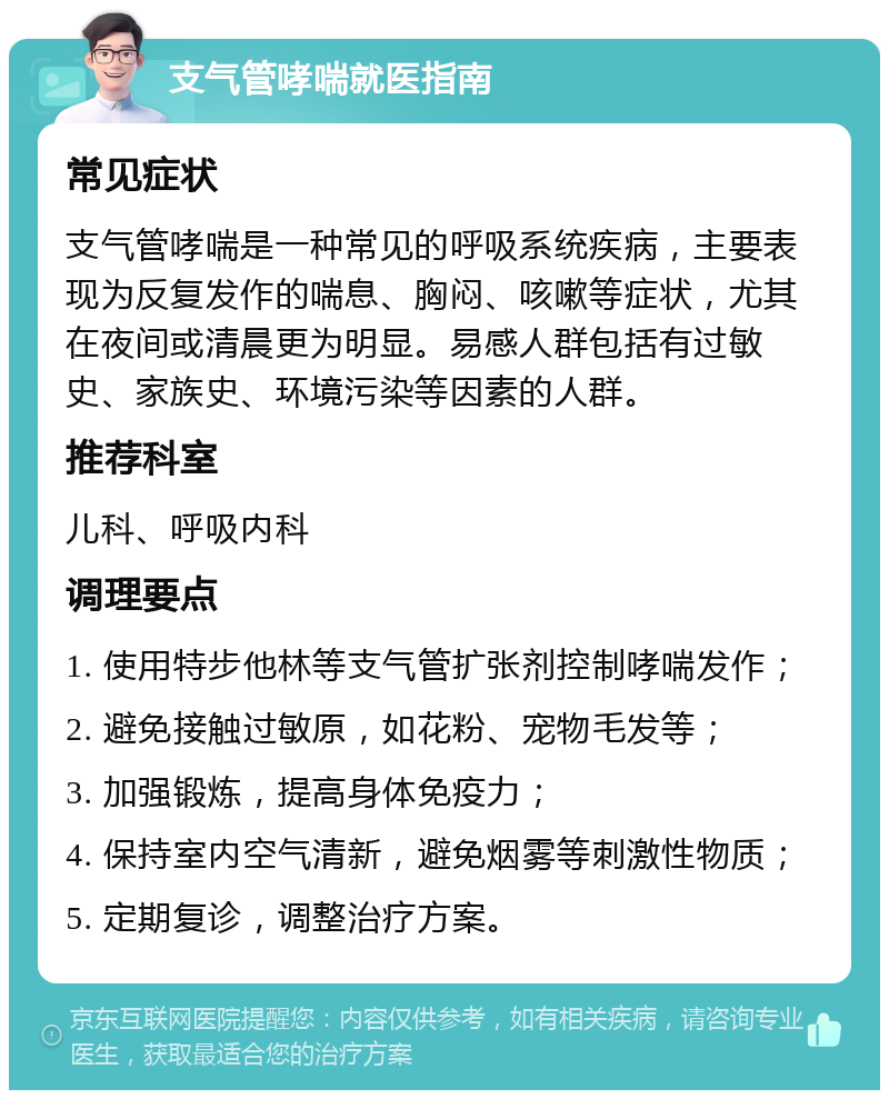 支气管哮喘就医指南 常见症状 支气管哮喘是一种常见的呼吸系统疾病，主要表现为反复发作的喘息、胸闷、咳嗽等症状，尤其在夜间或清晨更为明显。易感人群包括有过敏史、家族史、环境污染等因素的人群。 推荐科室 儿科、呼吸内科 调理要点 1. 使用特步他林等支气管扩张剂控制哮喘发作； 2. 避免接触过敏原，如花粉、宠物毛发等； 3. 加强锻炼，提高身体免疫力； 4. 保持室内空气清新，避免烟雾等刺激性物质； 5. 定期复诊，调整治疗方案。