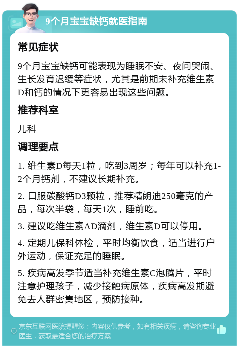 9个月宝宝缺钙就医指南 常见症状 9个月宝宝缺钙可能表现为睡眠不安、夜间哭闹、生长发育迟缓等症状，尤其是前期未补充维生素D和钙的情况下更容易出现这些问题。 推荐科室 儿科 调理要点 1. 维生素D每天1粒，吃到3周岁；每年可以补充1-2个月钙剂，不建议长期补充。 2. 口服碳酸钙D3颗粒，推荐精朗迪250毫克的产品，每次半袋，每天1次，睡前吃。 3. 建议吃维生素AD滴剂，维生素D可以停用。 4. 定期儿保科体检，平时均衡饮食，适当进行户外运动，保证充足的睡眠。 5. 疾病高发季节适当补充维生素C泡腾片，平时注意护理孩子，减少接触病原体，疾病高发期避免去人群密集地区，预防接种。