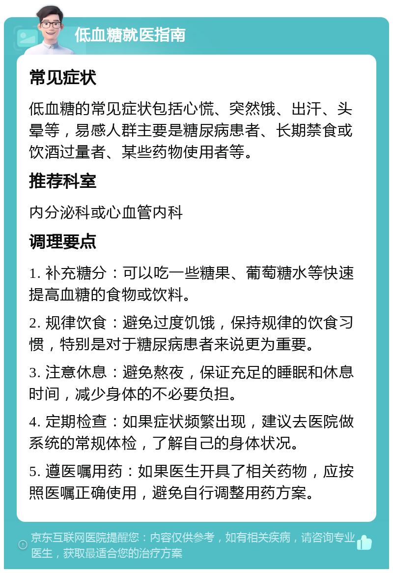 低血糖就医指南 常见症状 低血糖的常见症状包括心慌、突然饿、出汗、头晕等，易感人群主要是糖尿病患者、长期禁食或饮酒过量者、某些药物使用者等。 推荐科室 内分泌科或心血管内科 调理要点 1. 补充糖分：可以吃一些糖果、葡萄糖水等快速提高血糖的食物或饮料。 2. 规律饮食：避免过度饥饿，保持规律的饮食习惯，特别是对于糖尿病患者来说更为重要。 3. 注意休息：避免熬夜，保证充足的睡眠和休息时间，减少身体的不必要负担。 4. 定期检查：如果症状频繁出现，建议去医院做系统的常规体检，了解自己的身体状况。 5. 遵医嘱用药：如果医生开具了相关药物，应按照医嘱正确使用，避免自行调整用药方案。