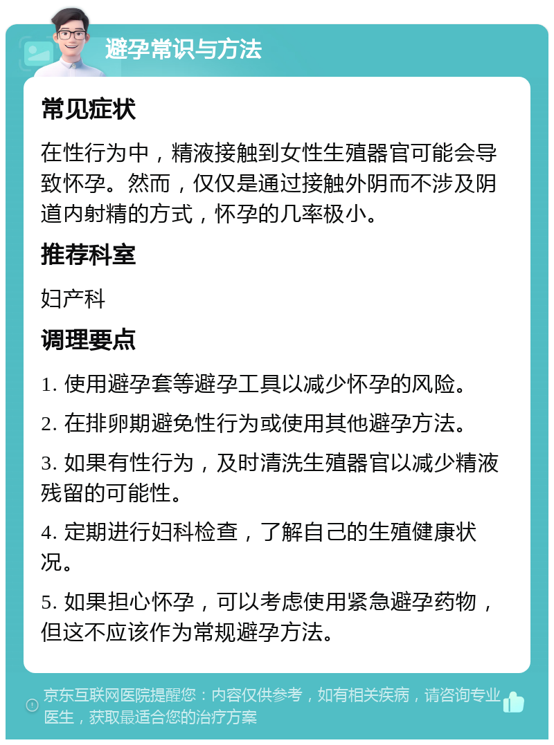 避孕常识与方法 常见症状 在性行为中，精液接触到女性生殖器官可能会导致怀孕。然而，仅仅是通过接触外阴而不涉及阴道内射精的方式，怀孕的几率极小。 推荐科室 妇产科 调理要点 1. 使用避孕套等避孕工具以减少怀孕的风险。 2. 在排卵期避免性行为或使用其他避孕方法。 3. 如果有性行为，及时清洗生殖器官以减少精液残留的可能性。 4. 定期进行妇科检查，了解自己的生殖健康状况。 5. 如果担心怀孕，可以考虑使用紧急避孕药物，但这不应该作为常规避孕方法。