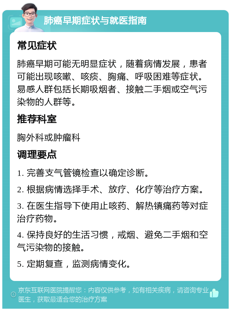 肺癌早期症状与就医指南 常见症状 肺癌早期可能无明显症状，随着病情发展，患者可能出现咳嗽、咳痰、胸痛、呼吸困难等症状。易感人群包括长期吸烟者、接触二手烟或空气污染物的人群等。 推荐科室 胸外科或肿瘤科 调理要点 1. 完善支气管镜检查以确定诊断。 2. 根据病情选择手术、放疗、化疗等治疗方案。 3. 在医生指导下使用止咳药、解热镇痛药等对症治疗药物。 4. 保持良好的生活习惯，戒烟、避免二手烟和空气污染物的接触。 5. 定期复查，监测病情变化。