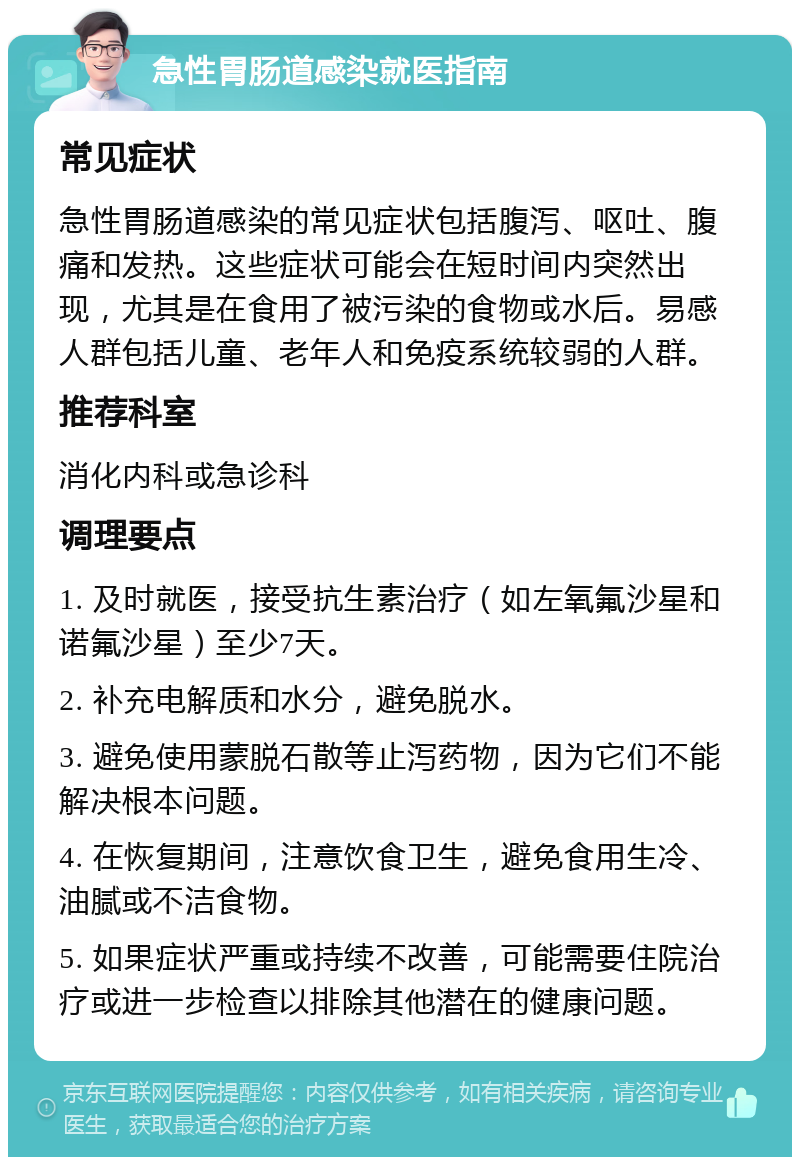 急性胃肠道感染就医指南 常见症状 急性胃肠道感染的常见症状包括腹泻、呕吐、腹痛和发热。这些症状可能会在短时间内突然出现，尤其是在食用了被污染的食物或水后。易感人群包括儿童、老年人和免疫系统较弱的人群。 推荐科室 消化内科或急诊科 调理要点 1. 及时就医，接受抗生素治疗（如左氧氟沙星和诺氟沙星）至少7天。 2. 补充电解质和水分，避免脱水。 3. 避免使用蒙脱石散等止泻药物，因为它们不能解决根本问题。 4. 在恢复期间，注意饮食卫生，避免食用生冷、油腻或不洁食物。 5. 如果症状严重或持续不改善，可能需要住院治疗或进一步检查以排除其他潜在的健康问题。