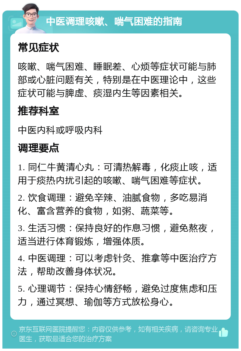 中医调理咳嗽、喘气困难的指南 常见症状 咳嗽、喘气困难、睡眠差、心烦等症状可能与肺部或心脏问题有关，特别是在中医理论中，这些症状可能与脾虚、痰湿内生等因素相关。 推荐科室 中医内科或呼吸内科 调理要点 1. 同仁牛黄清心丸：可清热解毒，化痰止咳，适用于痰热内扰引起的咳嗽、喘气困难等症状。 2. 饮食调理：避免辛辣、油腻食物，多吃易消化、富含营养的食物，如粥、蔬菜等。 3. 生活习惯：保持良好的作息习惯，避免熬夜，适当进行体育锻炼，增强体质。 4. 中医调理：可以考虑针灸、推拿等中医治疗方法，帮助改善身体状况。 5. 心理调节：保持心情舒畅，避免过度焦虑和压力，通过冥想、瑜伽等方式放松身心。