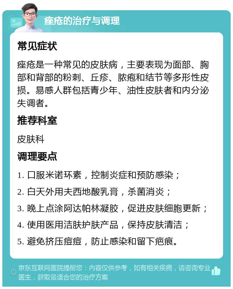 痤疮的治疗与调理 常见症状 痤疮是一种常见的皮肤病，主要表现为面部、胸部和背部的粉刺、丘疹、脓疱和结节等多形性皮损。易感人群包括青少年、油性皮肤者和内分泌失调者。 推荐科室 皮肤科 调理要点 1. 口服米诺环素，控制炎症和预防感染； 2. 白天外用夫西地酸乳膏，杀菌消炎； 3. 晚上点涂阿达帕林凝胶，促进皮肤细胞更新； 4. 使用医用洁肤护肤产品，保持皮肤清洁； 5. 避免挤压痘痘，防止感染和留下疤痕。