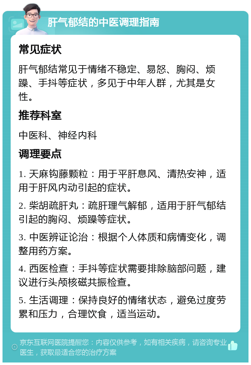 肝气郁结的中医调理指南 常见症状 肝气郁结常见于情绪不稳定、易怒、胸闷、烦躁、手抖等症状，多见于中年人群，尤其是女性。 推荐科室 中医科、神经内科 调理要点 1. 天麻钩藤颗粒：用于平肝息风、清热安神，适用于肝风内动引起的症状。 2. 柴胡疏肝丸：疏肝理气解郁，适用于肝气郁结引起的胸闷、烦躁等症状。 3. 中医辨证论治：根据个人体质和病情变化，调整用药方案。 4. 西医检查：手抖等症状需要排除脑部问题，建议进行头颅核磁共振检查。 5. 生活调理：保持良好的情绪状态，避免过度劳累和压力，合理饮食，适当运动。