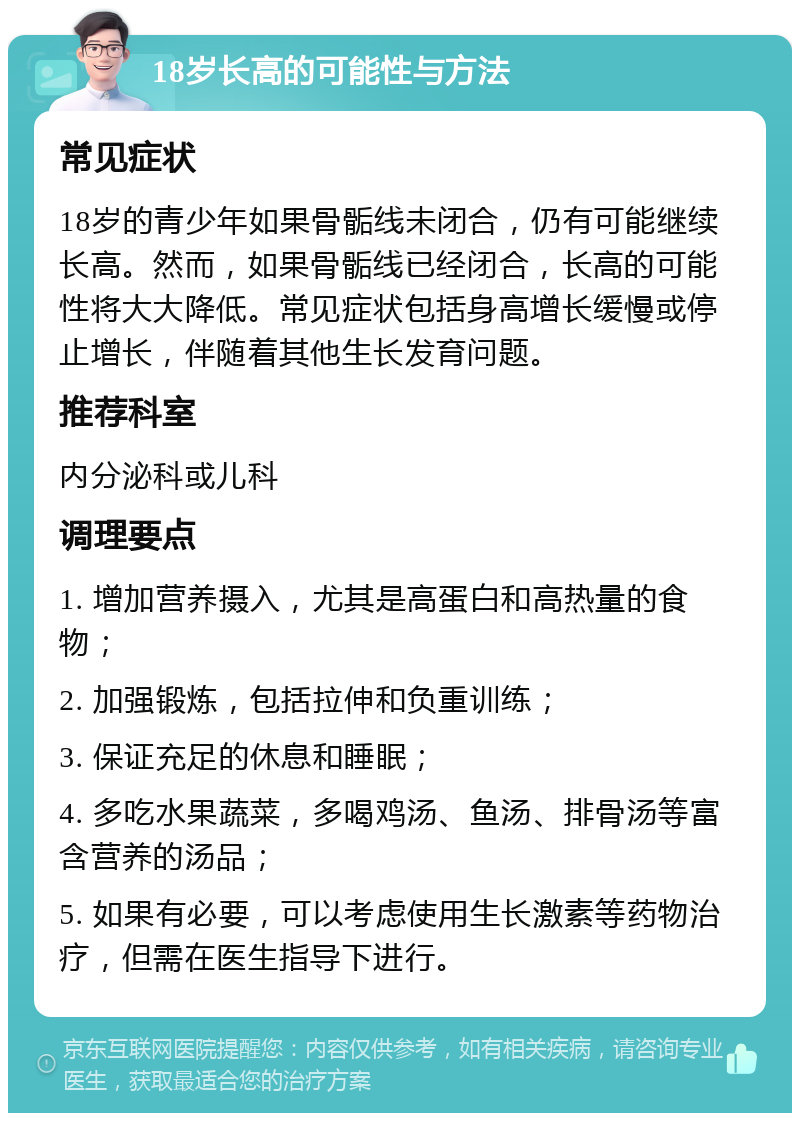 18岁长高的可能性与方法 常见症状 18岁的青少年如果骨骺线未闭合，仍有可能继续长高。然而，如果骨骺线已经闭合，长高的可能性将大大降低。常见症状包括身高增长缓慢或停止增长，伴随着其他生长发育问题。 推荐科室 内分泌科或儿科 调理要点 1. 增加营养摄入，尤其是高蛋白和高热量的食物； 2. 加强锻炼，包括拉伸和负重训练； 3. 保证充足的休息和睡眠； 4. 多吃水果蔬菜，多喝鸡汤、鱼汤、排骨汤等富含营养的汤品； 5. 如果有必要，可以考虑使用生长激素等药物治疗，但需在医生指导下进行。