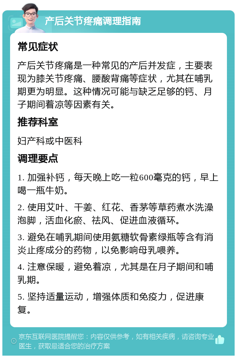 产后关节疼痛调理指南 常见症状 产后关节疼痛是一种常见的产后并发症，主要表现为膝关节疼痛、腰酸背痛等症状，尤其在哺乳期更为明显。这种情况可能与缺乏足够的钙、月子期间着凉等因素有关。 推荐科室 妇产科或中医科 调理要点 1. 加强补钙，每天晚上吃一粒600毫克的钙，早上喝一瓶牛奶。 2. 使用艾叶、干姜、红花、香茅等草药煮水洗澡泡脚，活血化瘀、祛风、促进血液循环。 3. 避免在哺乳期间使用氨糖软骨素绿瓶等含有消炎止疼成分的药物，以免影响母乳喂养。 4. 注意保暖，避免着凉，尤其是在月子期间和哺乳期。 5. 坚持适量运动，增强体质和免疫力，促进康复。