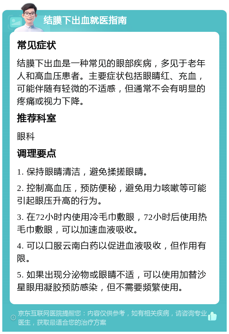 结膜下出血就医指南 常见症状 结膜下出血是一种常见的眼部疾病，多见于老年人和高血压患者。主要症状包括眼睛红、充血，可能伴随有轻微的不适感，但通常不会有明显的疼痛或视力下降。 推荐科室 眼科 调理要点 1. 保持眼睛清洁，避免揉搓眼睛。 2. 控制高血压，预防便秘，避免用力咳嗽等可能引起眼压升高的行为。 3. 在72小时内使用冷毛巾敷眼，72小时后使用热毛巾敷眼，可以加速血液吸收。 4. 可以口服云南白药以促进血液吸收，但作用有限。 5. 如果出现分泌物或眼睛不适，可以使用加替沙星眼用凝胶预防感染，但不需要频繁使用。