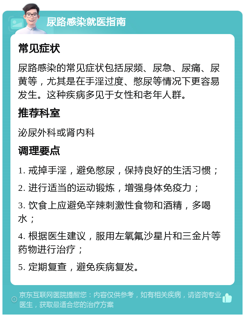 尿路感染就医指南 常见症状 尿路感染的常见症状包括尿频、尿急、尿痛、尿黄等，尤其是在手淫过度、憋尿等情况下更容易发生。这种疾病多见于女性和老年人群。 推荐科室 泌尿外科或肾内科 调理要点 1. 戒掉手淫，避免憋尿，保持良好的生活习惯； 2. 进行适当的运动锻炼，增强身体免疫力； 3. 饮食上应避免辛辣刺激性食物和酒精，多喝水； 4. 根据医生建议，服用左氧氟沙星片和三金片等药物进行治疗； 5. 定期复查，避免疾病复发。