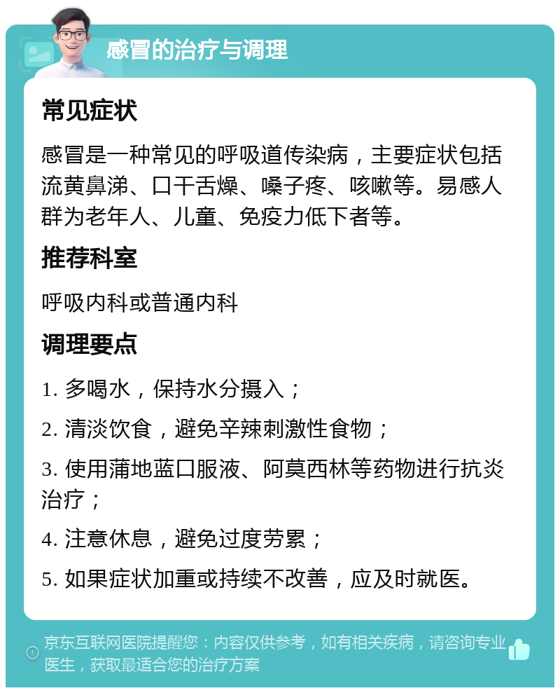 感冒的治疗与调理 常见症状 感冒是一种常见的呼吸道传染病，主要症状包括流黄鼻涕、口干舌燥、嗓子疼、咳嗽等。易感人群为老年人、儿童、免疫力低下者等。 推荐科室 呼吸内科或普通内科 调理要点 1. 多喝水，保持水分摄入； 2. 清淡饮食，避免辛辣刺激性食物； 3. 使用蒲地蓝口服液、阿莫西林等药物进行抗炎治疗； 4. 注意休息，避免过度劳累； 5. 如果症状加重或持续不改善，应及时就医。