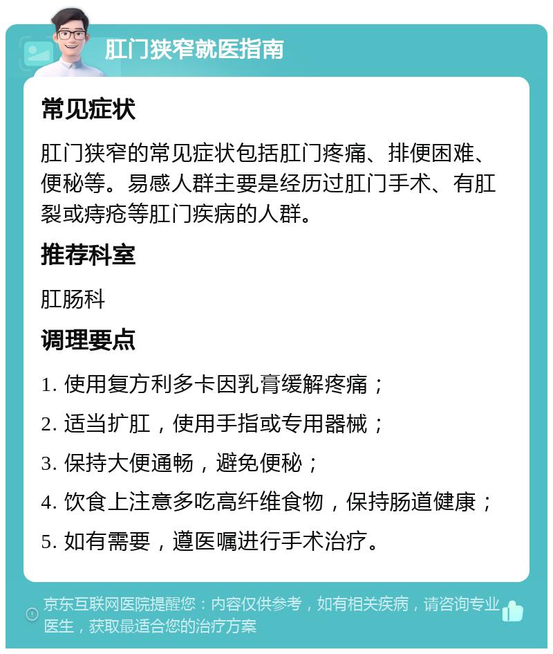 肛门狭窄就医指南 常见症状 肛门狭窄的常见症状包括肛门疼痛、排便困难、便秘等。易感人群主要是经历过肛门手术、有肛裂或痔疮等肛门疾病的人群。 推荐科室 肛肠科 调理要点 1. 使用复方利多卡因乳膏缓解疼痛； 2. 适当扩肛，使用手指或专用器械； 3. 保持大便通畅，避免便秘； 4. 饮食上注意多吃高纤维食物，保持肠道健康； 5. 如有需要，遵医嘱进行手术治疗。