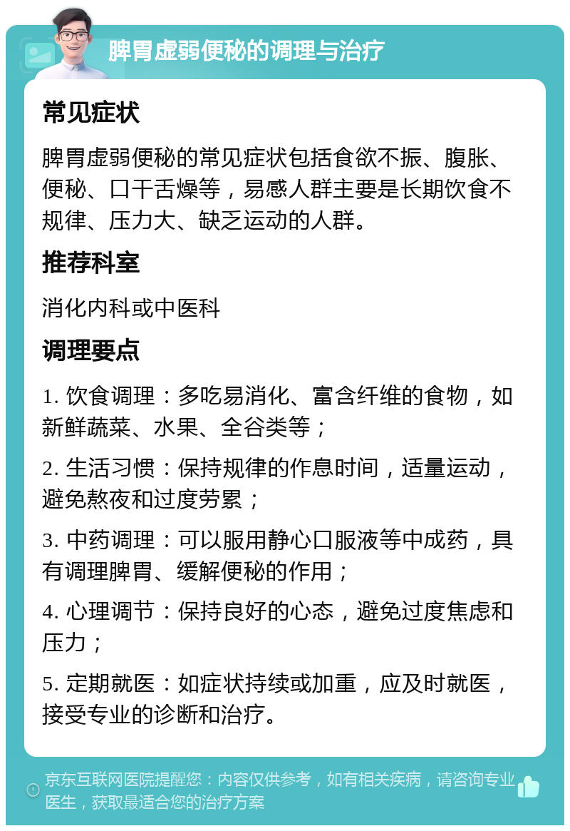 脾胃虚弱便秘的调理与治疗 常见症状 脾胃虚弱便秘的常见症状包括食欲不振、腹胀、便秘、口干舌燥等，易感人群主要是长期饮食不规律、压力大、缺乏运动的人群。 推荐科室 消化内科或中医科 调理要点 1. 饮食调理：多吃易消化、富含纤维的食物，如新鲜蔬菜、水果、全谷类等； 2. 生活习惯：保持规律的作息时间，适量运动，避免熬夜和过度劳累； 3. 中药调理：可以服用静心口服液等中成药，具有调理脾胃、缓解便秘的作用； 4. 心理调节：保持良好的心态，避免过度焦虑和压力； 5. 定期就医：如症状持续或加重，应及时就医，接受专业的诊断和治疗。