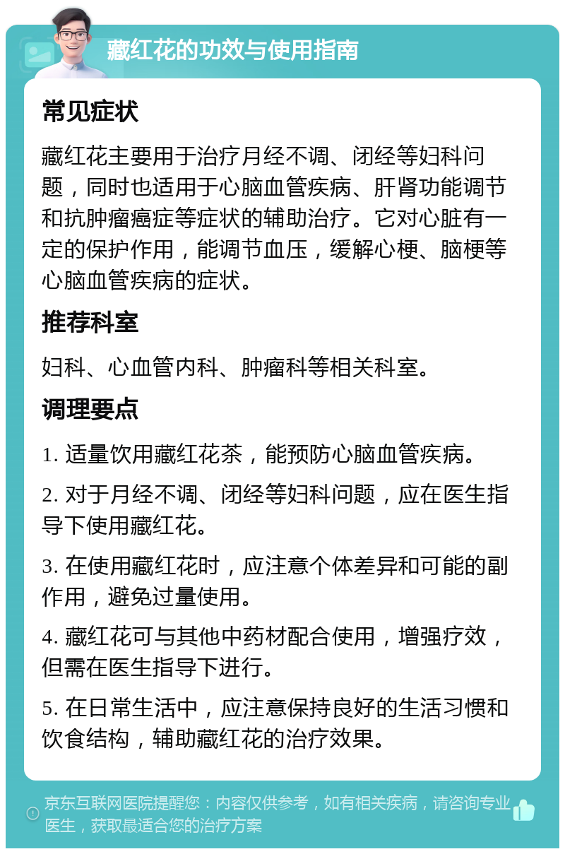 藏红花的功效与使用指南 常见症状 藏红花主要用于治疗月经不调、闭经等妇科问题，同时也适用于心脑血管疾病、肝肾功能调节和抗肿瘤癌症等症状的辅助治疗。它对心脏有一定的保护作用，能调节血压，缓解心梗、脑梗等心脑血管疾病的症状。 推荐科室 妇科、心血管内科、肿瘤科等相关科室。 调理要点 1. 适量饮用藏红花茶，能预防心脑血管疾病。 2. 对于月经不调、闭经等妇科问题，应在医生指导下使用藏红花。 3. 在使用藏红花时，应注意个体差异和可能的副作用，避免过量使用。 4. 藏红花可与其他中药材配合使用，增强疗效，但需在医生指导下进行。 5. 在日常生活中，应注意保持良好的生活习惯和饮食结构，辅助藏红花的治疗效果。