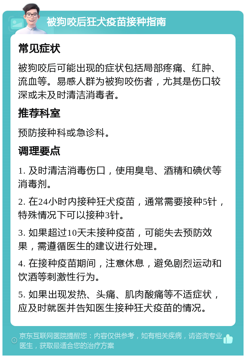 被狗咬后狂犬疫苗接种指南 常见症状 被狗咬后可能出现的症状包括局部疼痛、红肿、流血等。易感人群为被狗咬伤者，尤其是伤口较深或未及时清洁消毒者。 推荐科室 预防接种科或急诊科。 调理要点 1. 及时清洁消毒伤口，使用臭皂、酒精和碘伏等消毒剂。 2. 在24小时内接种狂犬疫苗，通常需要接种5针，特殊情况下可以接种3针。 3. 如果超过10天未接种疫苗，可能失去预防效果，需遵循医生的建议进行处理。 4. 在接种疫苗期间，注意休息，避免剧烈运动和饮酒等刺激性行为。 5. 如果出现发热、头痛、肌肉酸痛等不适症状，应及时就医并告知医生接种狂犬疫苗的情况。