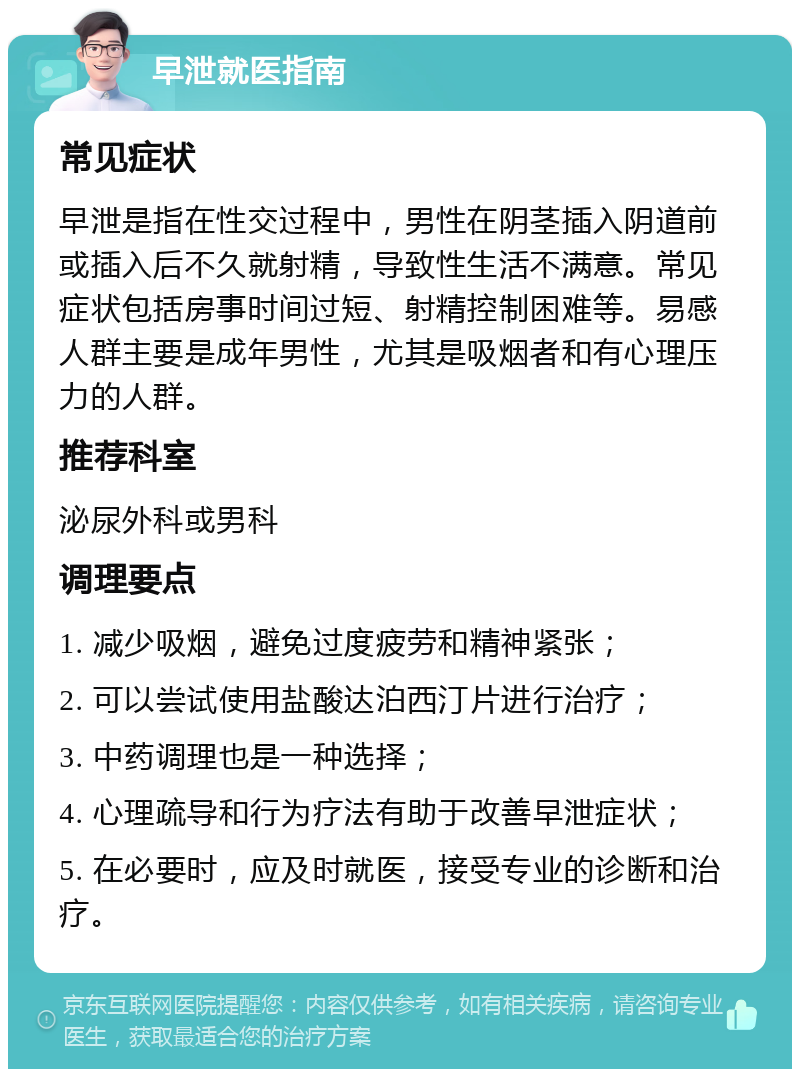 早泄就医指南 常见症状 早泄是指在性交过程中，男性在阴茎插入阴道前或插入后不久就射精，导致性生活不满意。常见症状包括房事时间过短、射精控制困难等。易感人群主要是成年男性，尤其是吸烟者和有心理压力的人群。 推荐科室 泌尿外科或男科 调理要点 1. 减少吸烟，避免过度疲劳和精神紧张； 2. 可以尝试使用盐酸达泊西汀片进行治疗； 3. 中药调理也是一种选择； 4. 心理疏导和行为疗法有助于改善早泄症状； 5. 在必要时，应及时就医，接受专业的诊断和治疗。