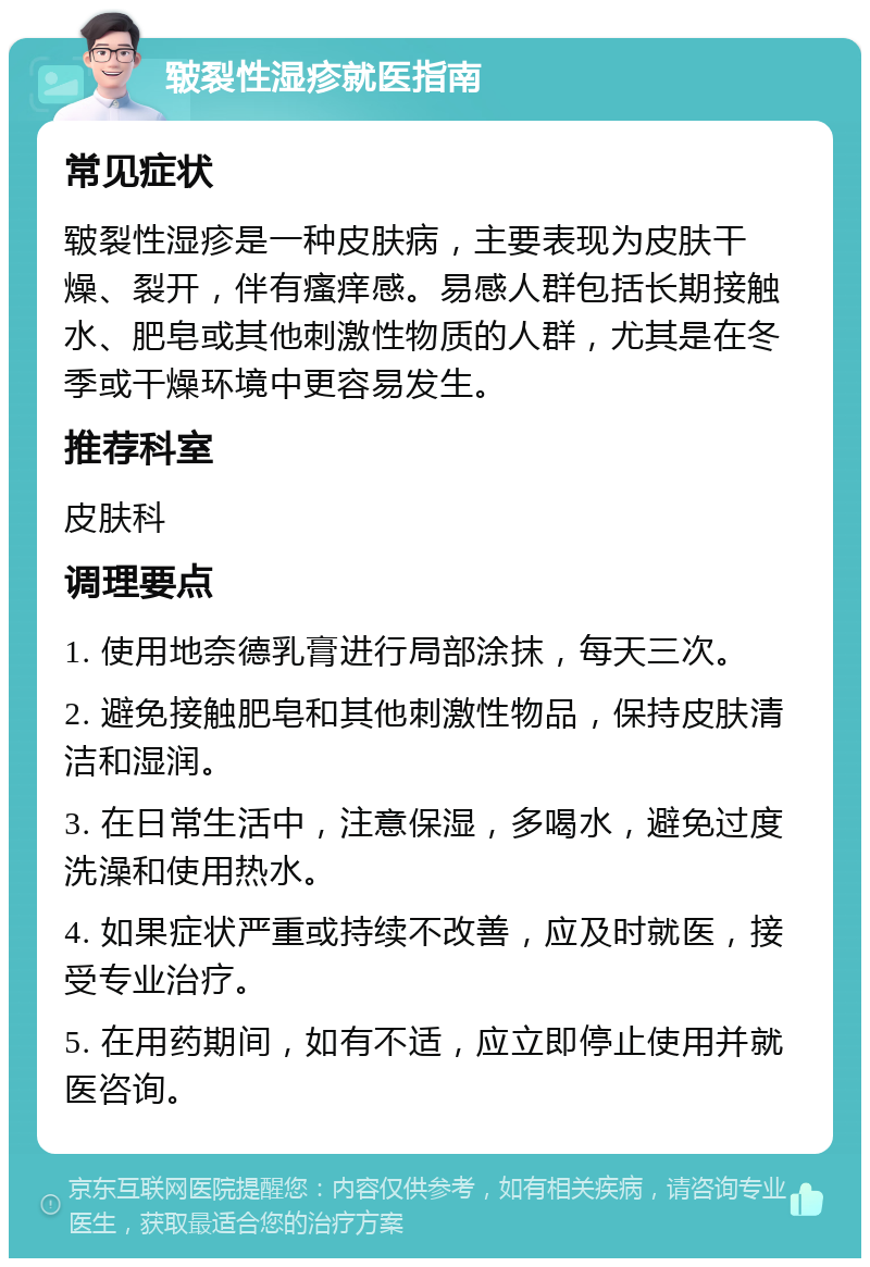 皲裂性湿疹就医指南 常见症状 皲裂性湿疹是一种皮肤病，主要表现为皮肤干燥、裂开，伴有瘙痒感。易感人群包括长期接触水、肥皂或其他刺激性物质的人群，尤其是在冬季或干燥环境中更容易发生。 推荐科室 皮肤科 调理要点 1. 使用地奈德乳膏进行局部涂抹，每天三次。 2. 避免接触肥皂和其他刺激性物品，保持皮肤清洁和湿润。 3. 在日常生活中，注意保湿，多喝水，避免过度洗澡和使用热水。 4. 如果症状严重或持续不改善，应及时就医，接受专业治疗。 5. 在用药期间，如有不适，应立即停止使用并就医咨询。