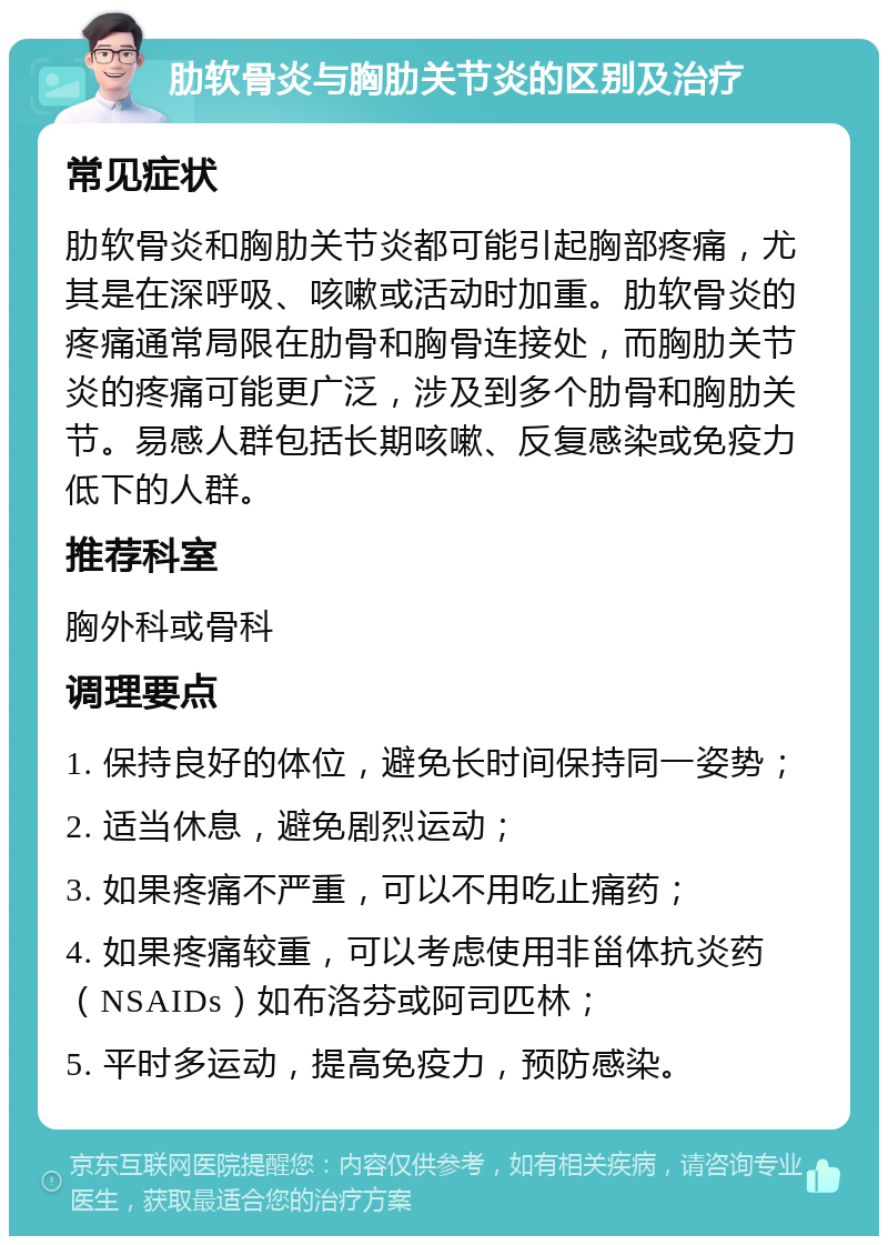 肋软骨炎与胸肋关节炎的区别及治疗 常见症状 肋软骨炎和胸肋关节炎都可能引起胸部疼痛，尤其是在深呼吸、咳嗽或活动时加重。肋软骨炎的疼痛通常局限在肋骨和胸骨连接处，而胸肋关节炎的疼痛可能更广泛，涉及到多个肋骨和胸肋关节。易感人群包括长期咳嗽、反复感染或免疫力低下的人群。 推荐科室 胸外科或骨科 调理要点 1. 保持良好的体位，避免长时间保持同一姿势； 2. 适当休息，避免剧烈运动； 3. 如果疼痛不严重，可以不用吃止痛药； 4. 如果疼痛较重，可以考虑使用非甾体抗炎药（NSAIDs）如布洛芬或阿司匹林； 5. 平时多运动，提高免疫力，预防感染。