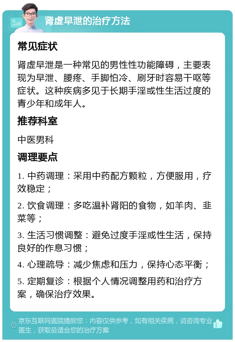 肾虚早泄的治疗方法 常见症状 肾虚早泄是一种常见的男性性功能障碍，主要表现为早泄、腰疼、手脚怕冷、刷牙时容易干呕等症状。这种疾病多见于长期手淫或性生活过度的青少年和成年人。 推荐科室 中医男科 调理要点 1. 中药调理：采用中药配方颗粒，方便服用，疗效稳定； 2. 饮食调理：多吃温补肾阳的食物，如羊肉、韭菜等； 3. 生活习惯调整：避免过度手淫或性生活，保持良好的作息习惯； 4. 心理疏导：减少焦虑和压力，保持心态平衡； 5. 定期复诊：根据个人情况调整用药和治疗方案，确保治疗效果。