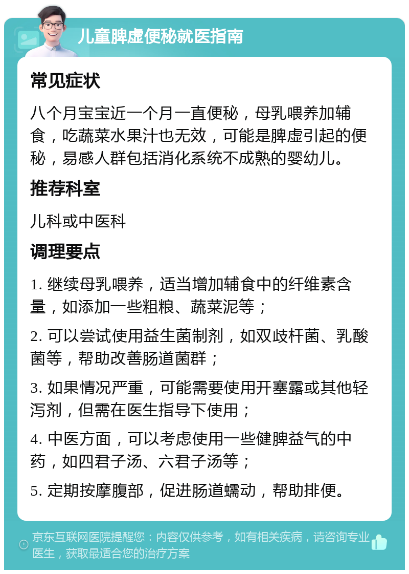 儿童脾虚便秘就医指南 常见症状 八个月宝宝近一个月一直便秘，母乳喂养加辅食，吃蔬菜水果汁也无效，可能是脾虚引起的便秘，易感人群包括消化系统不成熟的婴幼儿。 推荐科室 儿科或中医科 调理要点 1. 继续母乳喂养，适当增加辅食中的纤维素含量，如添加一些粗粮、蔬菜泥等； 2. 可以尝试使用益生菌制剂，如双歧杆菌、乳酸菌等，帮助改善肠道菌群； 3. 如果情况严重，可能需要使用开塞露或其他轻泻剂，但需在医生指导下使用； 4. 中医方面，可以考虑使用一些健脾益气的中药，如四君子汤、六君子汤等； 5. 定期按摩腹部，促进肠道蠕动，帮助排便。