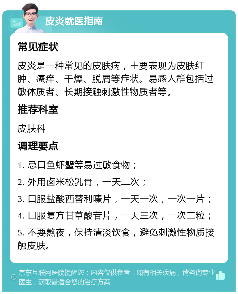 皮炎就医指南 常见症状 皮炎是一种常见的皮肤病，主要表现为皮肤红肿、瘙痒、干燥、脱屑等症状。易感人群包括过敏体质者、长期接触刺激性物质者等。 推荐科室 皮肤科 调理要点 1. 忌口鱼虾蟹等易过敏食物； 2. 外用卤米松乳膏，一天二次； 3. 口服盐酸西替利嗪片，一天一次，一次一片； 4. 口服复方甘草酸苷片，一天三次，一次二粒； 5. 不要熬夜，保持清淡饮食，避免刺激性物质接触皮肤。