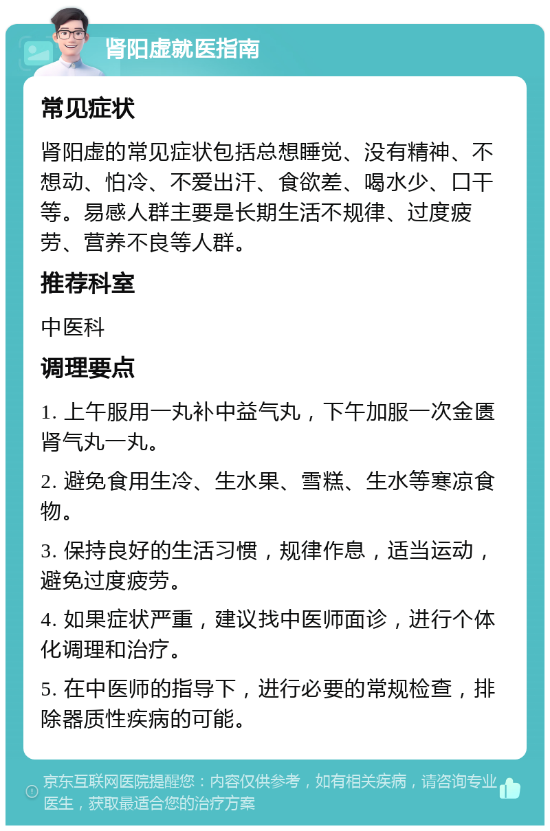 肾阳虚就医指南 常见症状 肾阳虚的常见症状包括总想睡觉、没有精神、不想动、怕冷、不爱出汗、食欲差、喝水少、口干等。易感人群主要是长期生活不规律、过度疲劳、营养不良等人群。 推荐科室 中医科 调理要点 1. 上午服用一丸补中益气丸，下午加服一次金匮肾气丸一丸。 2. 避免食用生冷、生水果、雪糕、生水等寒凉食物。 3. 保持良好的生活习惯，规律作息，适当运动，避免过度疲劳。 4. 如果症状严重，建议找中医师面诊，进行个体化调理和治疗。 5. 在中医师的指导下，进行必要的常规检查，排除器质性疾病的可能。