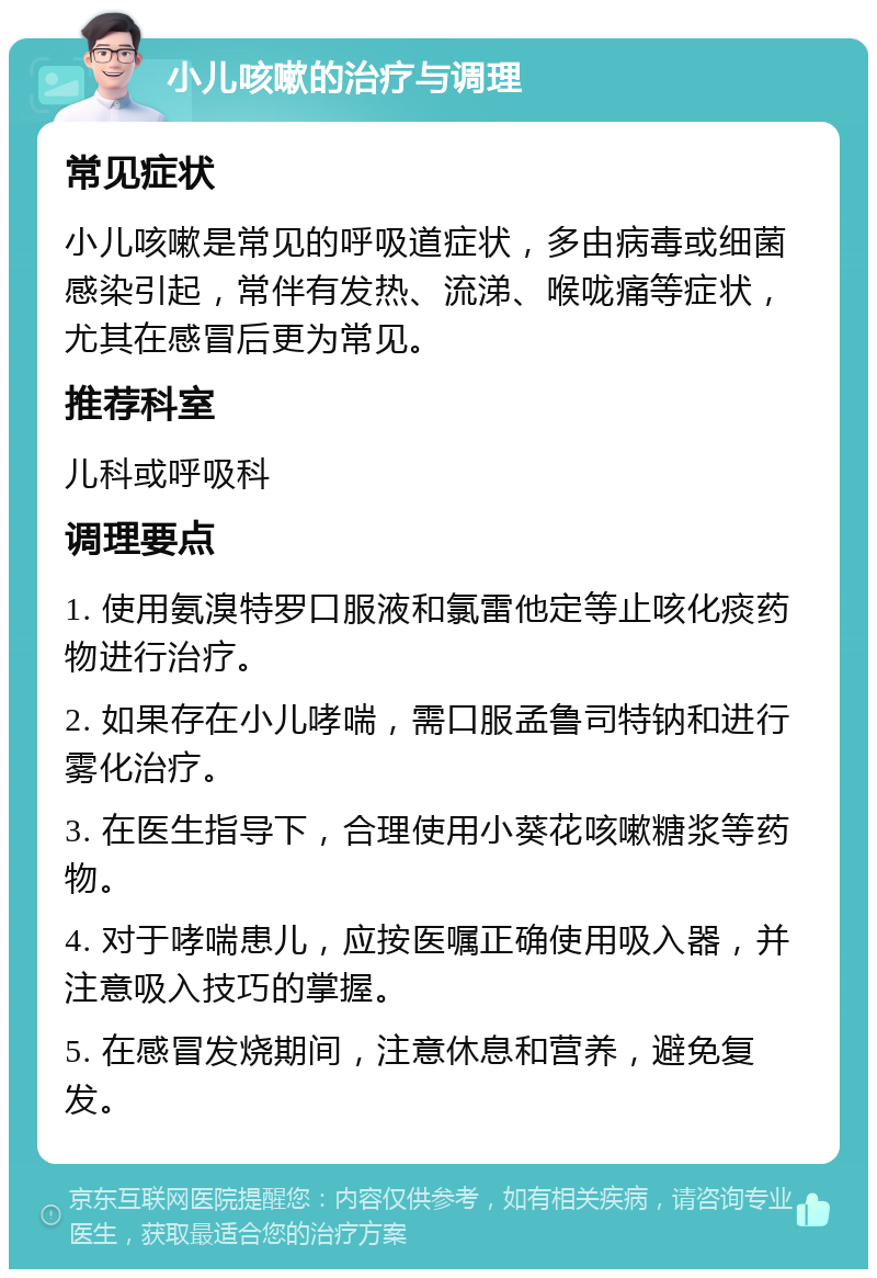 小儿咳嗽的治疗与调理 常见症状 小儿咳嗽是常见的呼吸道症状，多由病毒或细菌感染引起，常伴有发热、流涕、喉咙痛等症状，尤其在感冒后更为常见。 推荐科室 儿科或呼吸科 调理要点 1. 使用氨溴特罗口服液和氯雷他定等止咳化痰药物进行治疗。 2. 如果存在小儿哮喘，需口服孟鲁司特钠和进行雾化治疗。 3. 在医生指导下，合理使用小葵花咳嗽糖浆等药物。 4. 对于哮喘患儿，应按医嘱正确使用吸入器，并注意吸入技巧的掌握。 5. 在感冒发烧期间，注意休息和营养，避免复发。