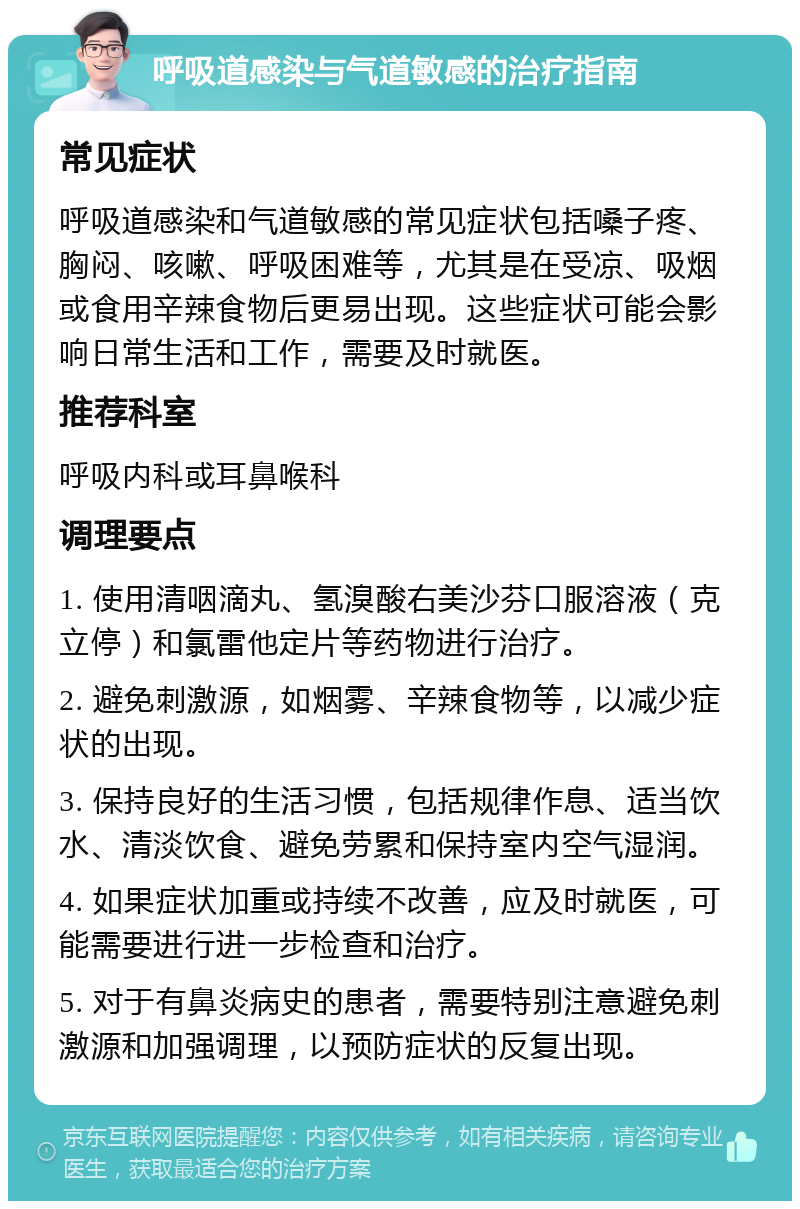 呼吸道感染与气道敏感的治疗指南 常见症状 呼吸道感染和气道敏感的常见症状包括嗓子疼、胸闷、咳嗽、呼吸困难等，尤其是在受凉、吸烟或食用辛辣食物后更易出现。这些症状可能会影响日常生活和工作，需要及时就医。 推荐科室 呼吸内科或耳鼻喉科 调理要点 1. 使用清咽滴丸、氢溴酸右美沙芬口服溶液（克立停）和氯雷他定片等药物进行治疗。 2. 避免刺激源，如烟雾、辛辣食物等，以减少症状的出现。 3. 保持良好的生活习惯，包括规律作息、适当饮水、清淡饮食、避免劳累和保持室内空气湿润。 4. 如果症状加重或持续不改善，应及时就医，可能需要进行进一步检查和治疗。 5. 对于有鼻炎病史的患者，需要特别注意避免刺激源和加强调理，以预防症状的反复出现。