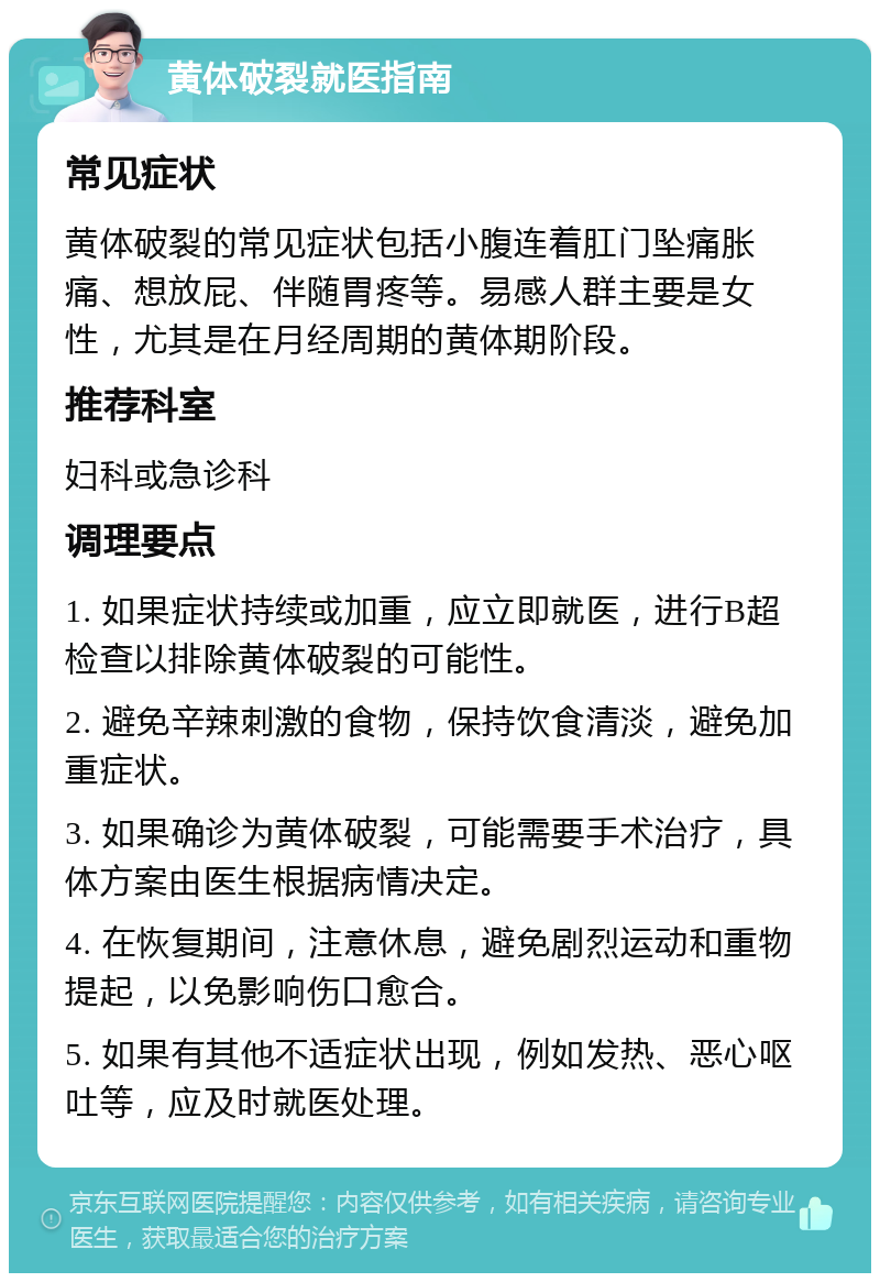 黄体破裂就医指南 常见症状 黄体破裂的常见症状包括小腹连着肛门坠痛胀痛、想放屁、伴随胃疼等。易感人群主要是女性，尤其是在月经周期的黄体期阶段。 推荐科室 妇科或急诊科 调理要点 1. 如果症状持续或加重，应立即就医，进行B超检查以排除黄体破裂的可能性。 2. 避免辛辣刺激的食物，保持饮食清淡，避免加重症状。 3. 如果确诊为黄体破裂，可能需要手术治疗，具体方案由医生根据病情决定。 4. 在恢复期间，注意休息，避免剧烈运动和重物提起，以免影响伤口愈合。 5. 如果有其他不适症状出现，例如发热、恶心呕吐等，应及时就医处理。