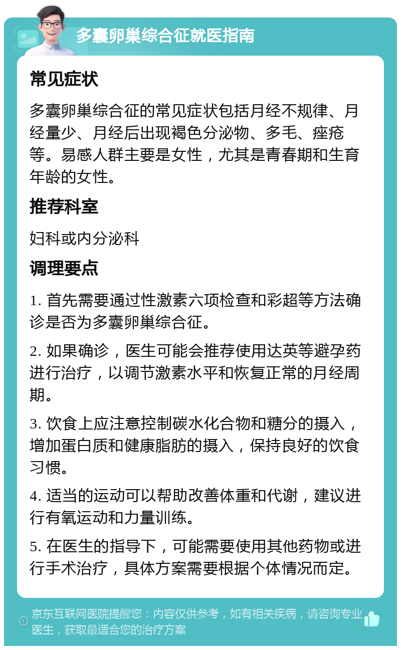 多囊卵巢综合征就医指南 常见症状 多囊卵巢综合征的常见症状包括月经不规律、月经量少、月经后出现褐色分泌物、多毛、痤疮等。易感人群主要是女性，尤其是青春期和生育年龄的女性。 推荐科室 妇科或内分泌科 调理要点 1. 首先需要通过性激素六项检查和彩超等方法确诊是否为多囊卵巢综合征。 2. 如果确诊，医生可能会推荐使用达英等避孕药进行治疗，以调节激素水平和恢复正常的月经周期。 3. 饮食上应注意控制碳水化合物和糖分的摄入，增加蛋白质和健康脂肪的摄入，保持良好的饮食习惯。 4. 适当的运动可以帮助改善体重和代谢，建议进行有氧运动和力量训练。 5. 在医生的指导下，可能需要使用其他药物或进行手术治疗，具体方案需要根据个体情况而定。