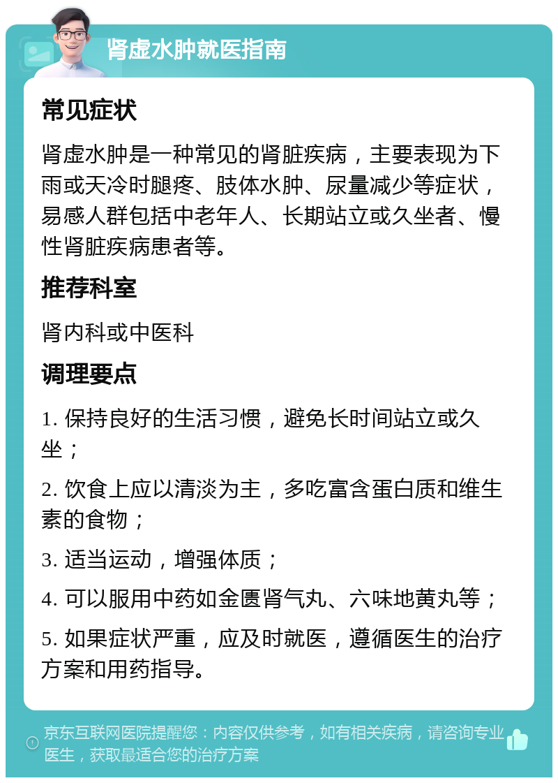 肾虚水肿就医指南 常见症状 肾虚水肿是一种常见的肾脏疾病，主要表现为下雨或天冷时腿疼、肢体水肿、尿量减少等症状，易感人群包括中老年人、长期站立或久坐者、慢性肾脏疾病患者等。 推荐科室 肾内科或中医科 调理要点 1. 保持良好的生活习惯，避免长时间站立或久坐； 2. 饮食上应以清淡为主，多吃富含蛋白质和维生素的食物； 3. 适当运动，增强体质； 4. 可以服用中药如金匮肾气丸、六味地黄丸等； 5. 如果症状严重，应及时就医，遵循医生的治疗方案和用药指导。