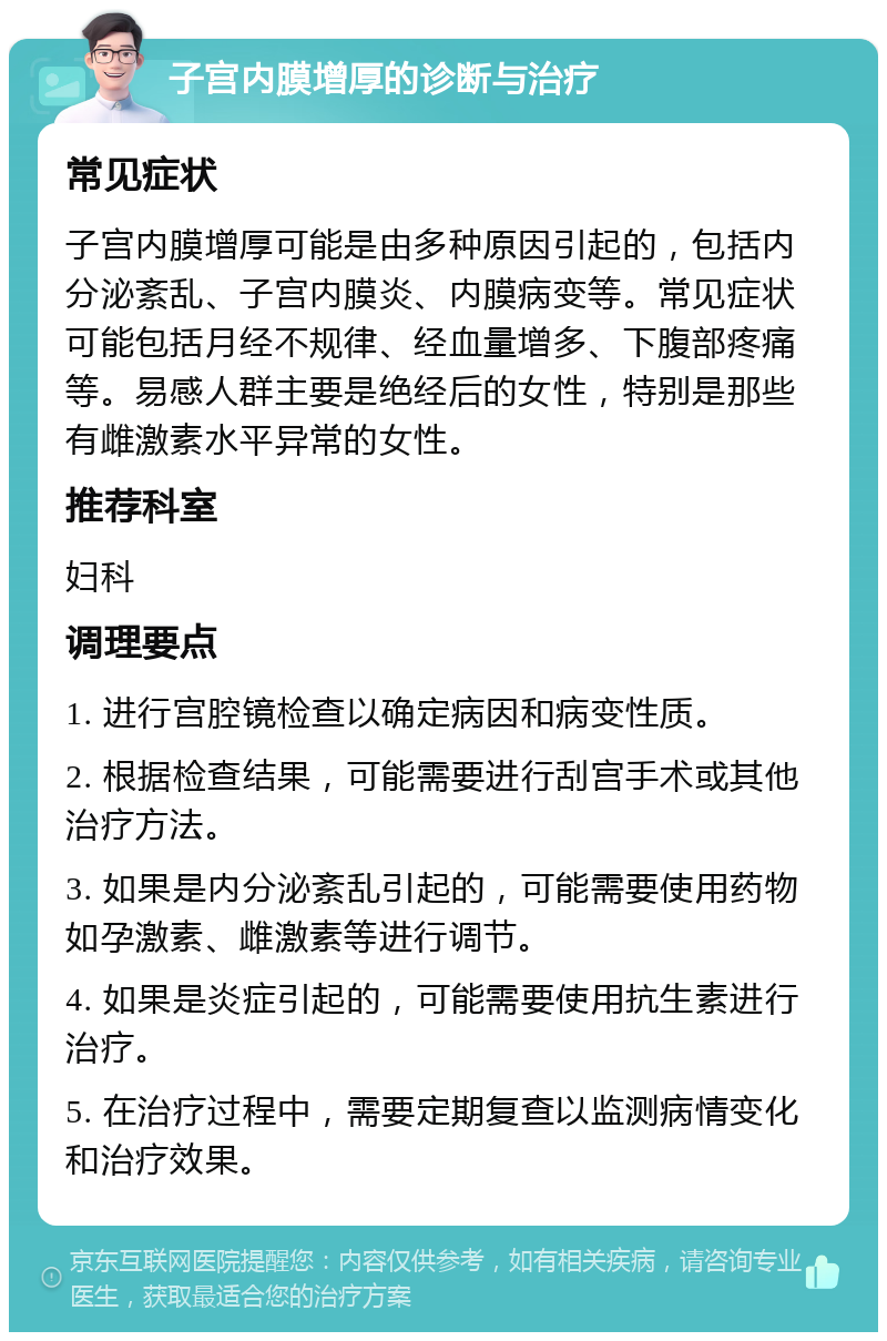 子宫内膜增厚的诊断与治疗 常见症状 子宫内膜增厚可能是由多种原因引起的，包括内分泌紊乱、子宫内膜炎、内膜病变等。常见症状可能包括月经不规律、经血量增多、下腹部疼痛等。易感人群主要是绝经后的女性，特别是那些有雌激素水平异常的女性。 推荐科室 妇科 调理要点 1. 进行宫腔镜检查以确定病因和病变性质。 2. 根据检查结果，可能需要进行刮宫手术或其他治疗方法。 3. 如果是内分泌紊乱引起的，可能需要使用药物如孕激素、雌激素等进行调节。 4. 如果是炎症引起的，可能需要使用抗生素进行治疗。 5. 在治疗过程中，需要定期复查以监测病情变化和治疗效果。