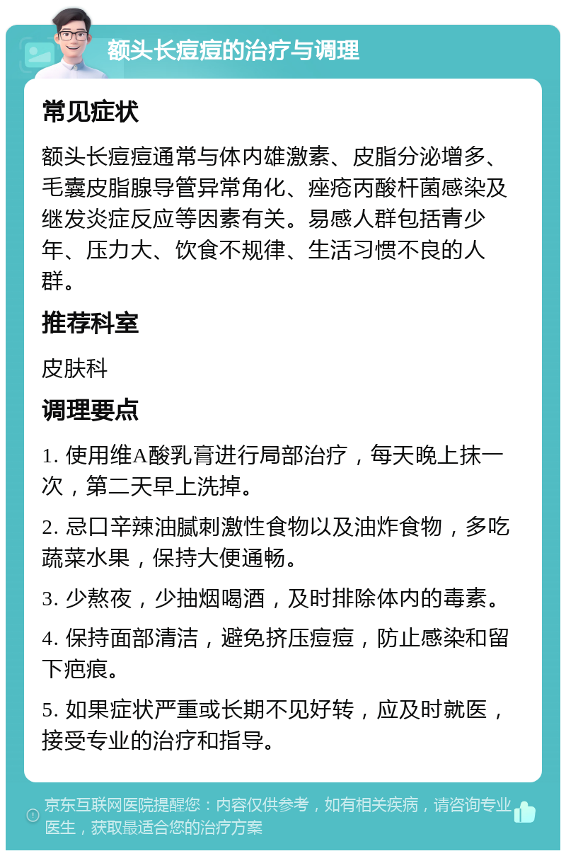 额头长痘痘的治疗与调理 常见症状 额头长痘痘通常与体内雄激素、皮脂分泌增多、毛囊皮脂腺导管异常角化、痤疮丙酸杆菌感染及继发炎症反应等因素有关。易感人群包括青少年、压力大、饮食不规律、生活习惯不良的人群。 推荐科室 皮肤科 调理要点 1. 使用维A酸乳膏进行局部治疗，每天晚上抹一次，第二天早上洗掉。 2. 忌口辛辣油腻刺激性食物以及油炸食物，多吃蔬菜水果，保持大便通畅。 3. 少熬夜，少抽烟喝酒，及时排除体内的毒素。 4. 保持面部清洁，避免挤压痘痘，防止感染和留下疤痕。 5. 如果症状严重或长期不见好转，应及时就医，接受专业的治疗和指导。