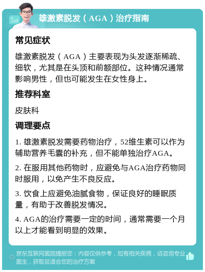 雄激素脱发（AGA）治疗指南 常见症状 雄激素脱发（AGA）主要表现为头发逐渐稀疏、细软，尤其是在头顶和前额部位。这种情况通常影响男性，但也可能发生在女性身上。 推荐科室 皮肤科 调理要点 1. 雄激素脱发需要药物治疗，52维生素可以作为辅助营养毛囊的补充，但不能单独治疗AGA。 2. 在服用其他药物时，应避免与AGA治疗药物同时服用，以免产生不良反应。 3. 饮食上应避免油腻食物，保证良好的睡眠质量，有助于改善脱发情况。 4. AGA的治疗需要一定的时间，通常需要一个月以上才能看到明显的效果。