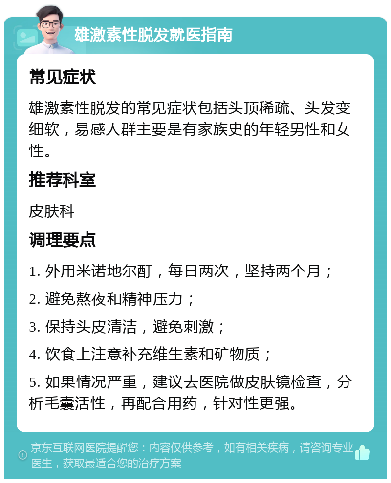 雄激素性脱发就医指南 常见症状 雄激素性脱发的常见症状包括头顶稀疏、头发变细软，易感人群主要是有家族史的年轻男性和女性。 推荐科室 皮肤科 调理要点 1. 外用米诺地尔酊，每日两次，坚持两个月； 2. 避免熬夜和精神压力； 3. 保持头皮清洁，避免刺激； 4. 饮食上注意补充维生素和矿物质； 5. 如果情况严重，建议去医院做皮肤镜检查，分析毛囊活性，再配合用药，针对性更强。