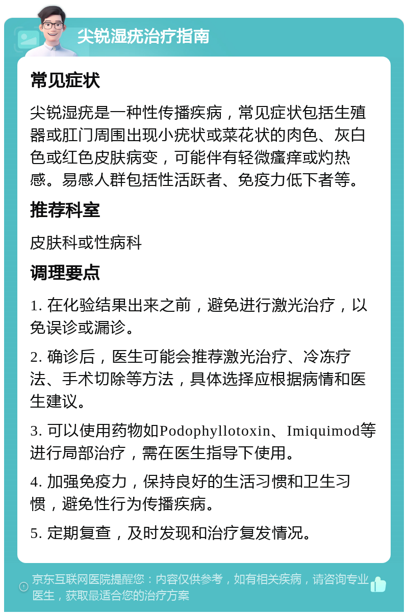 尖锐湿疣治疗指南 常见症状 尖锐湿疣是一种性传播疾病，常见症状包括生殖器或肛门周围出现小疣状或菜花状的肉色、灰白色或红色皮肤病变，可能伴有轻微瘙痒或灼热感。易感人群包括性活跃者、免疫力低下者等。 推荐科室 皮肤科或性病科 调理要点 1. 在化验结果出来之前，避免进行激光治疗，以免误诊或漏诊。 2. 确诊后，医生可能会推荐激光治疗、冷冻疗法、手术切除等方法，具体选择应根据病情和医生建议。 3. 可以使用药物如Podophyllotoxin、Imiquimod等进行局部治疗，需在医生指导下使用。 4. 加强免疫力，保持良好的生活习惯和卫生习惯，避免性行为传播疾病。 5. 定期复查，及时发现和治疗复发情况。