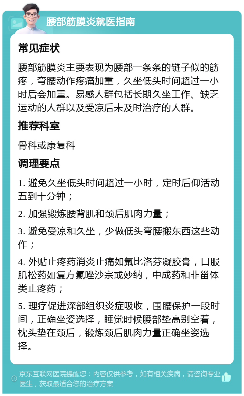 腰部筋膜炎就医指南 常见症状 腰部筋膜炎主要表现为腰部一条条的链子似的筋疼，弯腰动作疼痛加重，久坐低头时间超过一小时后会加重。易感人群包括长期久坐工作、缺乏运动的人群以及受凉后未及时治疗的人群。 推荐科室 骨科或康复科 调理要点 1. 避免久坐低头时间超过一小时，定时后仰活动五到十分钟； 2. 加强锻炼腰背肌和颈后肌肉力量； 3. 避免受凉和久坐，少做低头弯腰搬东西这些动作； 4. 外贴止疼药消炎止痛如氟比洛芬凝胶膏，口服肌松药如复方氯唑沙宗或妙纳，中成药和非甾体类止疼药； 5. 理疗促进深部组织炎症吸收，围腰保护一段时间，正确坐姿选择，睡觉时候腰部垫高别空着，枕头垫在颈后，锻炼颈后肌肉力量正确坐姿选择。