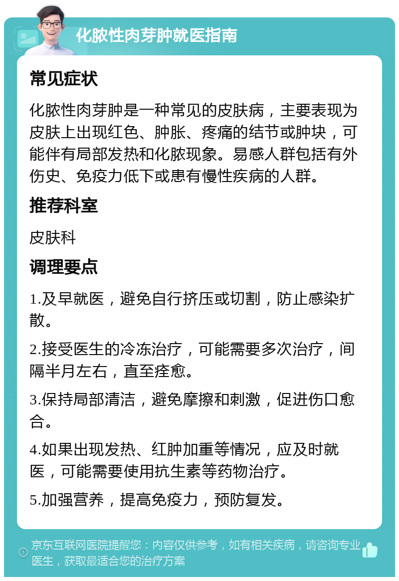 化脓性肉芽肿就医指南 常见症状 化脓性肉芽肿是一种常见的皮肤病，主要表现为皮肤上出现红色、肿胀、疼痛的结节或肿块，可能伴有局部发热和化脓现象。易感人群包括有外伤史、免疫力低下或患有慢性疾病的人群。 推荐科室 皮肤科 调理要点 1.及早就医，避免自行挤压或切割，防止感染扩散。 2.接受医生的冷冻治疗，可能需要多次治疗，间隔半月左右，直至痊愈。 3.保持局部清洁，避免摩擦和刺激，促进伤口愈合。 4.如果出现发热、红肿加重等情况，应及时就医，可能需要使用抗生素等药物治疗。 5.加强营养，提高免疫力，预防复发。