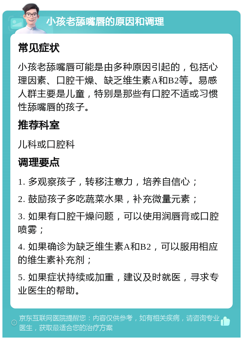 小孩老舔嘴唇的原因和调理 常见症状 小孩老舔嘴唇可能是由多种原因引起的，包括心理因素、口腔干燥、缺乏维生素A和B2等。易感人群主要是儿童，特别是那些有口腔不适或习惯性舔嘴唇的孩子。 推荐科室 儿科或口腔科 调理要点 1. 多观察孩子，转移注意力，培养自信心； 2. 鼓励孩子多吃蔬菜水果，补充微量元素； 3. 如果有口腔干燥问题，可以使用润唇膏或口腔喷雾； 4. 如果确诊为缺乏维生素A和B2，可以服用相应的维生素补充剂； 5. 如果症状持续或加重，建议及时就医，寻求专业医生的帮助。