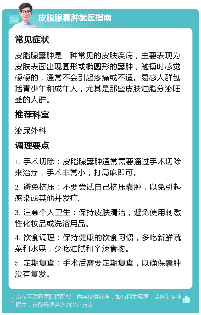 皮脂腺囊肿就医指南 常见症状 皮脂腺囊肿是一种常见的皮肤疾病，主要表现为皮肤表面出现圆形或椭圆形的囊肿，触摸时感觉硬硬的，通常不会引起疼痛或不适。易感人群包括青少年和成年人，尤其是那些皮肤油脂分泌旺盛的人群。 推荐科室 泌尿外科 调理要点 1. 手术切除：皮脂腺囊肿通常需要通过手术切除来治疗，手术非常小，打局麻即可。 2. 避免挤压：不要尝试自己挤压囊肿，以免引起感染或其他并发症。 3. 注意个人卫生：保持皮肤清洁，避免使用刺激性化妆品或洗浴用品。 4. 饮食调理：保持健康的饮食习惯，多吃新鲜蔬菜和水果，少吃油腻和辛辣食物。 5. 定期复查：手术后需要定期复查，以确保囊肿没有复发。