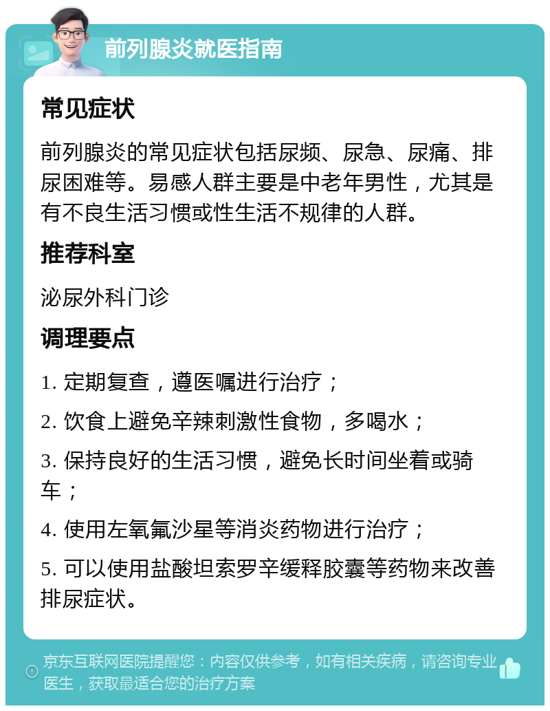 前列腺炎就医指南 常见症状 前列腺炎的常见症状包括尿频、尿急、尿痛、排尿困难等。易感人群主要是中老年男性，尤其是有不良生活习惯或性生活不规律的人群。 推荐科室 泌尿外科门诊 调理要点 1. 定期复查，遵医嘱进行治疗； 2. 饮食上避免辛辣刺激性食物，多喝水； 3. 保持良好的生活习惯，避免长时间坐着或骑车； 4. 使用左氧氟沙星等消炎药物进行治疗； 5. 可以使用盐酸坦索罗辛缓释胶囊等药物来改善排尿症状。