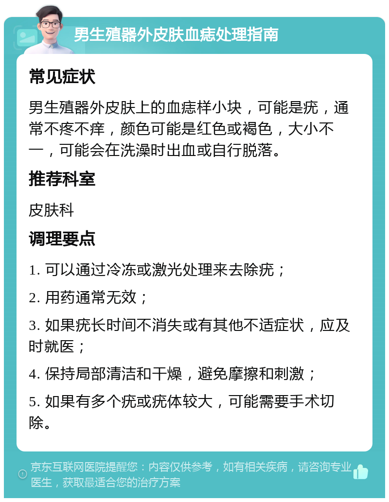 男生殖器外皮肤血痣处理指南 常见症状 男生殖器外皮肤上的血痣样小块，可能是疣，通常不疼不痒，颜色可能是红色或褐色，大小不一，可能会在洗澡时出血或自行脱落。 推荐科室 皮肤科 调理要点 1. 可以通过冷冻或激光处理来去除疣； 2. 用药通常无效； 3. 如果疣长时间不消失或有其他不适症状，应及时就医； 4. 保持局部清洁和干燥，避免摩擦和刺激； 5. 如果有多个疣或疣体较大，可能需要手术切除。