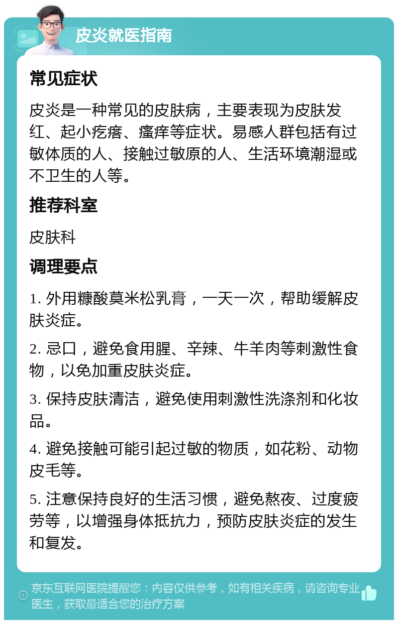 皮炎就医指南 常见症状 皮炎是一种常见的皮肤病，主要表现为皮肤发红、起小疙瘩、瘙痒等症状。易感人群包括有过敏体质的人、接触过敏原的人、生活环境潮湿或不卫生的人等。 推荐科室 皮肤科 调理要点 1. 外用糠酸莫米松乳膏，一天一次，帮助缓解皮肤炎症。 2. 忌口，避免食用腥、辛辣、牛羊肉等刺激性食物，以免加重皮肤炎症。 3. 保持皮肤清洁，避免使用刺激性洗涤剂和化妆品。 4. 避免接触可能引起过敏的物质，如花粉、动物皮毛等。 5. 注意保持良好的生活习惯，避免熬夜、过度疲劳等，以增强身体抵抗力，预防皮肤炎症的发生和复发。