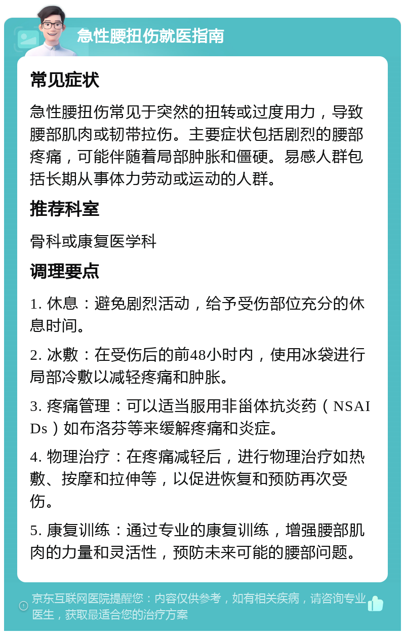 急性腰扭伤就医指南 常见症状 急性腰扭伤常见于突然的扭转或过度用力，导致腰部肌肉或韧带拉伤。主要症状包括剧烈的腰部疼痛，可能伴随着局部肿胀和僵硬。易感人群包括长期从事体力劳动或运动的人群。 推荐科室 骨科或康复医学科 调理要点 1. 休息：避免剧烈活动，给予受伤部位充分的休息时间。 2. 冰敷：在受伤后的前48小时内，使用冰袋进行局部冷敷以减轻疼痛和肿胀。 3. 疼痛管理：可以适当服用非甾体抗炎药（NSAIDs）如布洛芬等来缓解疼痛和炎症。 4. 物理治疗：在疼痛减轻后，进行物理治疗如热敷、按摩和拉伸等，以促进恢复和预防再次受伤。 5. 康复训练：通过专业的康复训练，增强腰部肌肉的力量和灵活性，预防未来可能的腰部问题。