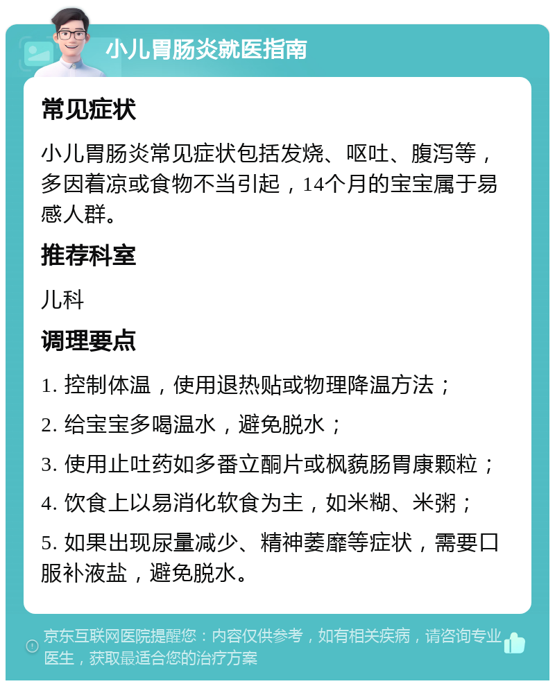 小儿胃肠炎就医指南 常见症状 小儿胃肠炎常见症状包括发烧、呕吐、腹泻等，多因着凉或食物不当引起，14个月的宝宝属于易感人群。 推荐科室 儿科 调理要点 1. 控制体温，使用退热贴或物理降温方法； 2. 给宝宝多喝温水，避免脱水； 3. 使用止吐药如多番立酮片或枫藐肠胃康颗粒； 4. 饮食上以易消化软食为主，如米糊、米粥； 5. 如果出现尿量减少、精神萎靡等症状，需要口服补液盐，避免脱水。