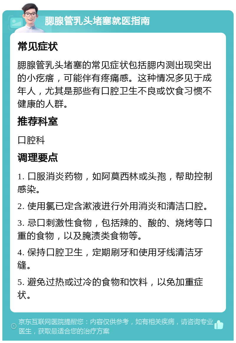 腮腺管乳头堵塞就医指南 常见症状 腮腺管乳头堵塞的常见症状包括腮内测出现突出的小疙瘩，可能伴有疼痛感。这种情况多见于成年人，尤其是那些有口腔卫生不良或饮食习惯不健康的人群。 推荐科室 口腔科 调理要点 1. 口服消炎药物，如阿莫西林或头孢，帮助控制感染。 2. 使用氯已定含漱液进行外用消炎和清洁口腔。 3. 忌口刺激性食物，包括辣的、酸的、烧烤等口重的食物，以及腌渍类食物等。 4. 保持口腔卫生，定期刷牙和使用牙线清洁牙缝。 5. 避免过热或过冷的食物和饮料，以免加重症状。